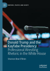 Title: Donald Trump and the Kayfabe Presidency: Professional Wrestling Rhetoric in the White House, Author: Shannon Bow O'Brien