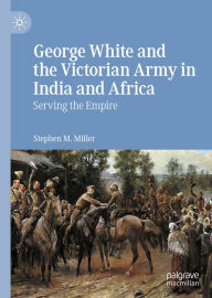 Title: George White and the Victorian Army in India and Africa: Serving the Empire, Author: Stephen M. Miller