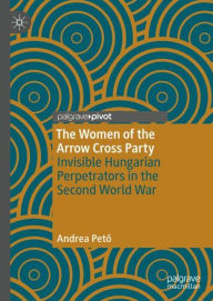 Title: The Women of the Arrow Cross Party: Invisible Hungarian Perpetrators in the Second World War, Author: Andrea Peto