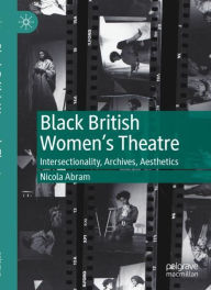 Title: Black British Women's Theatre: Intersectionality, Archives, Aesthetics, Author: Nicola Abram