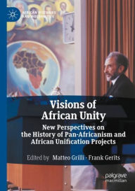 Title: Visions of African Unity: New Perspectives on the History of Pan-Africanism and African Unification Projects, Author: Matteo Grilli