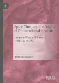 Title: Space, Time, and the Origins of Transcendental Idealism: Immanuel Kant's Philosophy from 1747 to 1770, Author: Matthew Rukgaber