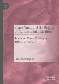 Title: Space, Time, and the Origins of Transcendental Idealism: Immanuel Kant's Philosophy from 1747 to 1770, Author: Matthew Rukgaber