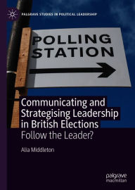 Title: Communicating and Strategising Leadership in British Elections: Follow the Leader?, Author: Alia Middleton