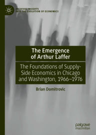 Title: The Emergence of Arthur Laffer: The Foundations of Supply-Side Economics in Chicago and Washington, 1966-1976, Author: Brian Domitrovic