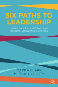 Title: Six Paths to Leadership: Lessons from Successful Executives, Politicians, Entrepreneurs, and More, Author: Mark A. Clark