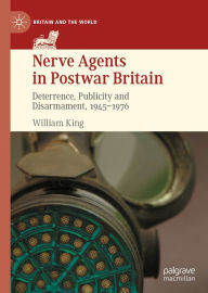 Title: Nerve Agents in Postwar Britain: Deterrence, Publicity and Disarmament, 1945-1976, Author: William King