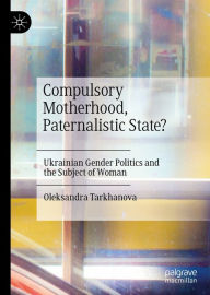 Title: Compulsory Motherhood, Paternalistic State?: Ukrainian Gender Politics and the Subject of Woman, Author: Oleksandra Tarkhanova