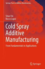 Title: Cold Spray Additive Manufacturing: From Fundamentals to Applications, Author: Shuo Yin