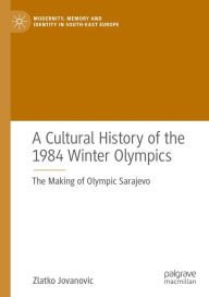 Title: A Cultural History of the 1984 Winter Olympics: The Making of Olympic Sarajevo, Author: Zlatko Jovanovic