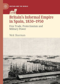 Title: Britain's Informal Empire in Spain, 1830-1950: Free Trade, Protectionism and Military Power, Author: Nick Sharman