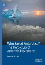 Title: Who Saved Antarctica?: The Heroic Era of Antarctic Diplomacy, Author: Andrew Jackson