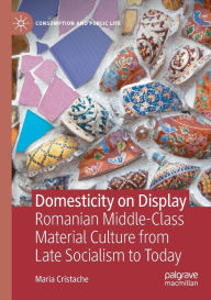 Title: Domesticity on Display: Romanian Middle-Class Material Culture from Late Socialism to Today, Author: Maria Cristache