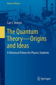 Title: The Quantum Theory-Origins and Ideas: A Historical Primer for Physics Students, Author: Carl S. Helrich