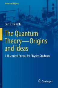 Title: The Quantum Theory-Origins and Ideas: A Historical Primer for Physics Students, Author: Carl S. Helrich