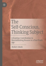 Title: The Self-Conscious, Thinking Subject: A Kantian Contribution to Reestablishing Reason in a Post-Truth Age, Author: Robert Abele