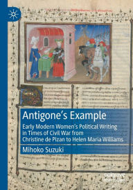 Title: Antigone's Example: Early Modern Women's Political Writing in Times of Civil War from Christine de Pizan to Helen Maria Williams, Author: Mihoko Suzuki