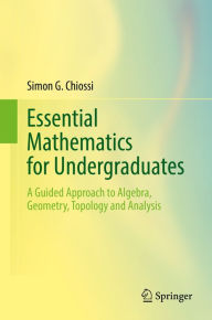 Title: Essential Mathematics for Undergraduates: A Guided Approach to Algebra, Geometry, Topology and Analysis, Author: Simon G. Chiossi