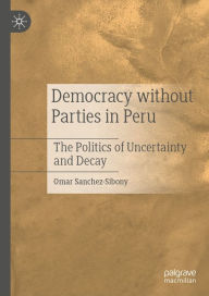 Title: Democracy without Parties in Peru: The Politics of Uncertainty and Decay, Author: Omar Sanchez-Sibony