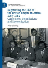 Title: Negotiating the End of the British Empire in Africa, 1959-1964: Conferences, Commissions and Decolonisation, Author: Peter Docking