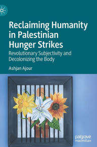 Title: Reclaiming Humanity in Palestinian Hunger Strikes: Revolutionary Subjectivity and Decolonizing the Body, Author: Ashjan Ajour