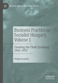 Title: Business Practice in Socialist Hungary, Volume 1: Creating the Theft Economy, 1945-1957, Author: Philip Scranton