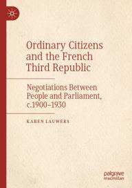 Title: Ordinary Citizens and the French Third Republic: Negotiations Between People and Parliament, c.1900-1930, Author: Karen Lauwers