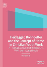 Title: Heidegger, Bonhoeffer and the Concept of Home in Christian Youth Work: A Theological Vision for the Church's Work with Young People, Author: Phoebe Hill