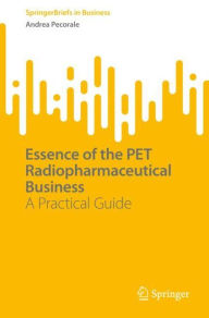 Title: Essence of the PET Radiopharmaceutical Business: A Practical Guide, Author: Andrea Pecorale