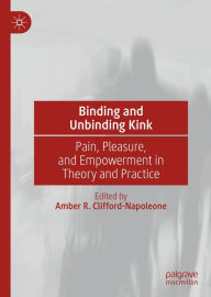 Title: Binding and Unbinding Kink: Pain, Pleasure, and Empowerment in Theory and Practice, Author: Amber R. Clifford-Napoleone