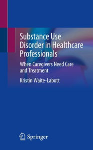 Title: Substance Use Disorder in Healthcare Professionals: When Caregivers Need Care and Treatment, Author: Kristin Waite-Labott