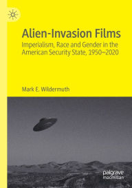 Title: Alien-Invasion Films: Imperialism, Race and Gender in the American Security State, 1950-2020, Author: Mark E. Wildermuth