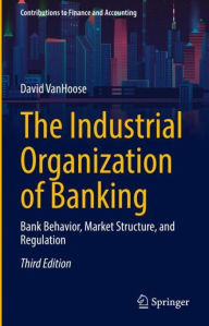 Title: The Industrial Organization of Banking: Bank Behavior, Market Structure, and Regulation, Author: David VanHoose