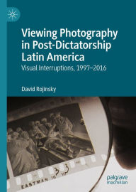 Title: Viewing Photography in Post-Dictatorship Latin America: Visual Interruptions, 1997-2016, Author: David Rojinsky