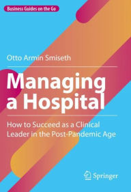 Title: Managing a Hospital: How to Succeed as a Clinical Leader in the Post-Pandemic Age, Author: Otto Armin Smiseth