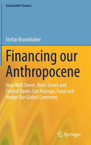 Title: Financing our Anthropocene: How Wall Street, Main Street and Central Banks Can Manage, Fund and Hedge Our Global Commons, Author: Stefan Brunnhuber
