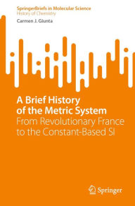 Title: A Brief History of the Metric System: From Revolutionary France to the Constant-Based SI, Author: Carmen J. Giunta