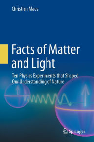 Title: Facts of Matter and Light: Ten Physics Experiments that Shaped Our Understanding of Nature, Author: Christian Maes