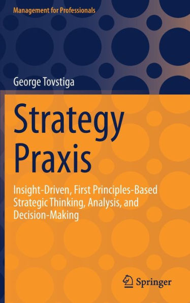 Strategy Praxis: Insight-Driven, First Principles-Based Strategic Thinking, Analysis, and Decision-Making