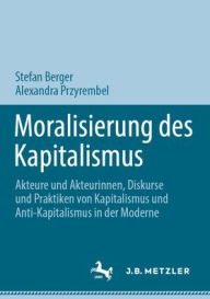 Title: Moralisierung des Kapitalismus: Akteure und Akteurinnen, Diskurse und Praktiken von Kapitalismus und Anti-Kapitalismus in der Moderne, Author: Stefan Berger