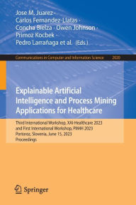 Title: Explainable Artificial Intelligence and Process Mining Applications for Healthcare: Third International Workshop, XAI-Healthcare 2023, and First International Workshop, PM4H 2023, Portoroz, Slovenia, June 15, 2023, Proceedings, Author: Jose M. Juarez