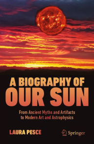 Title: A Biography of Our Sun: From Ancient Myths and Artifacts to Modern Art and Astrophysics, Author: Laura Pesce