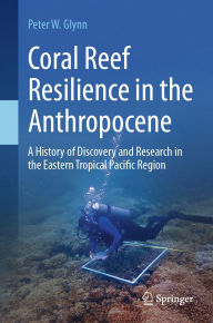 Title: Coral Reef Resilience in the Anthropocene: A History of Discovery and Research in the Eastern Tropical Pacific Region, Author: Peter W. Glynn
