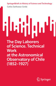 Title: The Day Laborers of Science. Technical Work at the Astronomical Observatory of Chile (1852-1927), Author: Carlos Sanhueza-Cerda