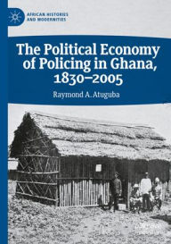 Title: The Political Economy of Policing in Ghana, 1830-2005, Author: Raymond A. Atuguba
