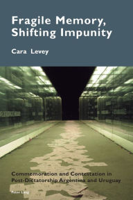 Title: Fragile Memory, Shifting Impunity: Commemoration and Contestation in Post-Dictatorship Argentina and Uruguay, Author: Cara Levey