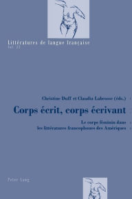 Title: Corps écrit, corps écrivant: Le corps féminin dans les littératures francophones des Amériques, Author: Christine K. Duff