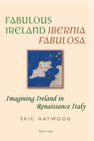 Title: Fabulous Ireland- «Ibernia Fabulosa»: Imagining Ireland in Renaissance Italy, Author: Eric Haywood