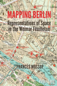 Title: Mapping Berlin: Representations of Space in the Weimar Feuilleton, Author: Frances Mossop