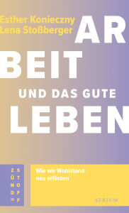 Title: Arbeit und das gute Leben: Wie wir Wohlstand neu erfinden, Author: Esther Konieczny